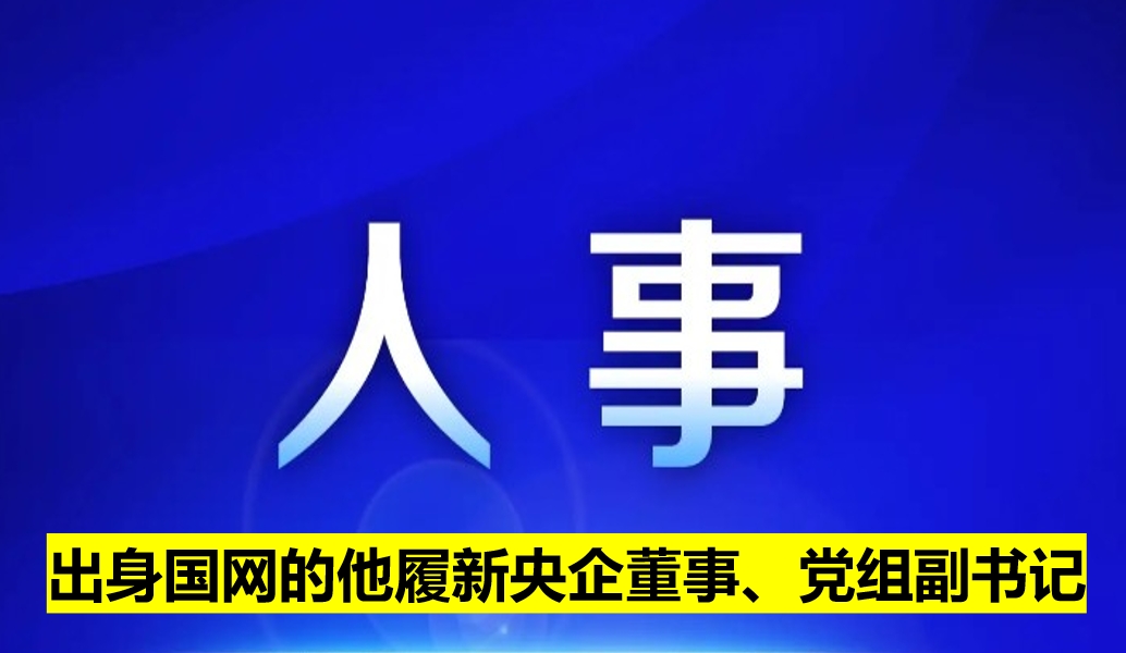 出身國網(wǎng)的他履新央企董事、黨組副書記
